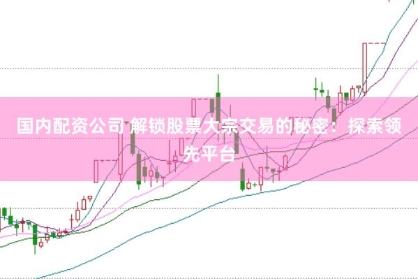 国内配资公司 解锁股票大宗交易的秘密：探索领先平台