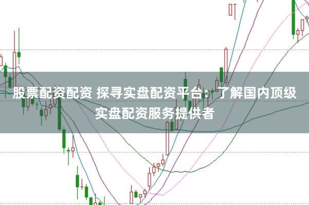 股票配资配资 探寻实盘配资平台：了解国内顶级实盘配资服务提供者