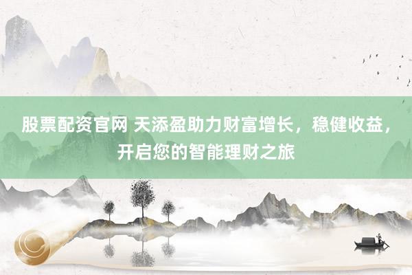 股票配资官网 天添盈助力财富增长，稳健收益，开启您的智能理财之旅