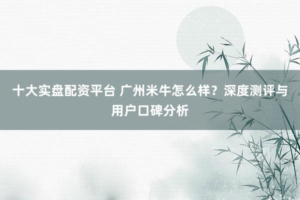 十大实盘配资平台 广州米牛怎么样？深度测评与用户口碑分析