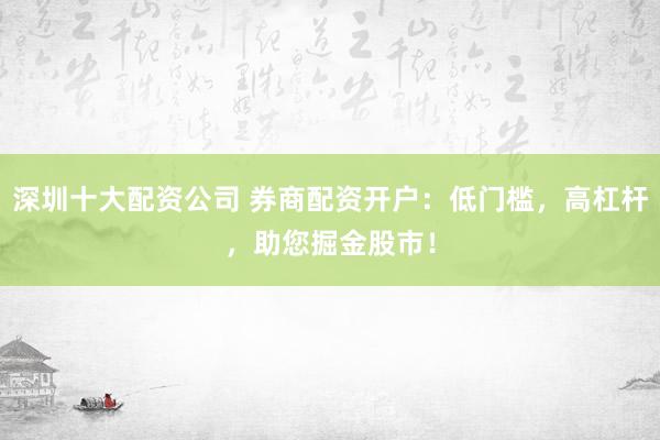 深圳十大配资公司 券商配资开户：低门槛，高杠杆，助您掘金股市！