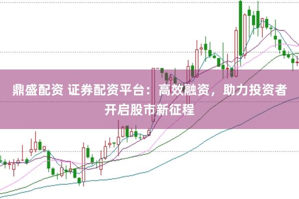 鼎盛配资 证券配资平台：高效融资，助力投资者开启股市新征程