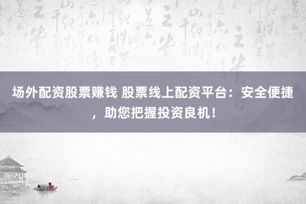 场外配资股票赚钱 股票线上配资平台：安全便捷，助您把握投资良机！