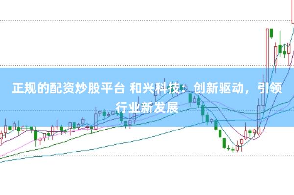 正规的配资炒股平台 和兴科技：创新驱动，引领行业新发展