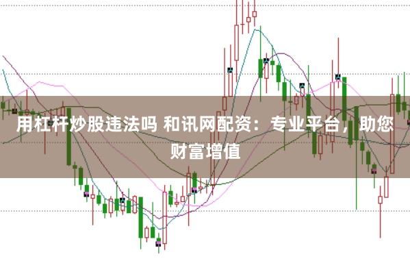 用杠杆炒股违法吗 和讯网配资:专业平台,助您财富增值