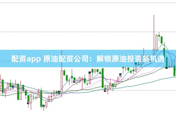 配资app 原油配资公司:解锁原油投资新机遇