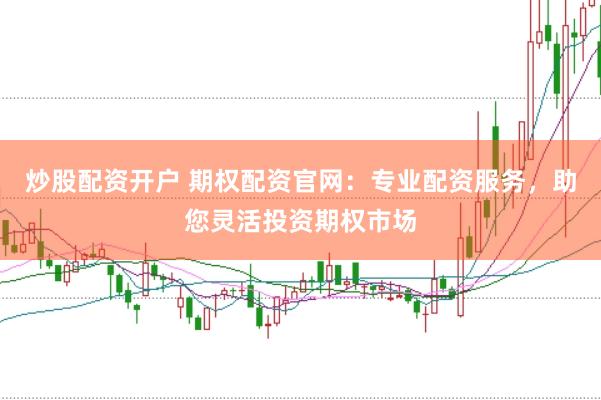 炒股配资开户 期权配资官网：专业配资服务，助您灵活投资期权市场