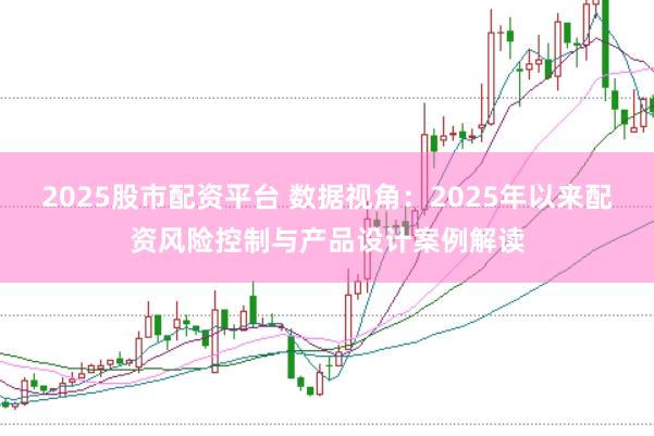 2025股市配资平台 数据视角:2025年以来配资风险控制与产品设计案例解读