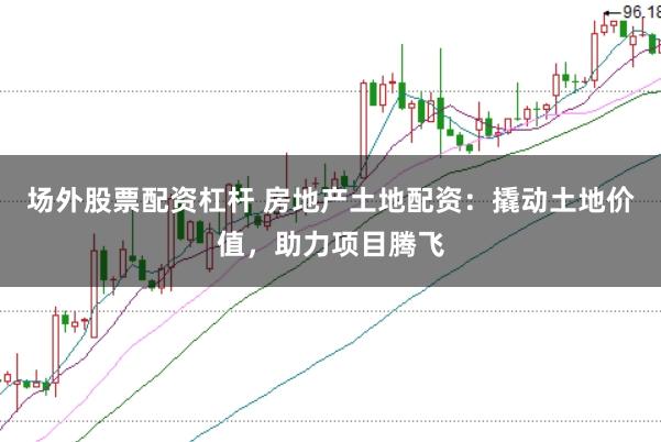 场外股票配资杠杆 房地产土地配资:撬动土地价值,助力项目腾飞