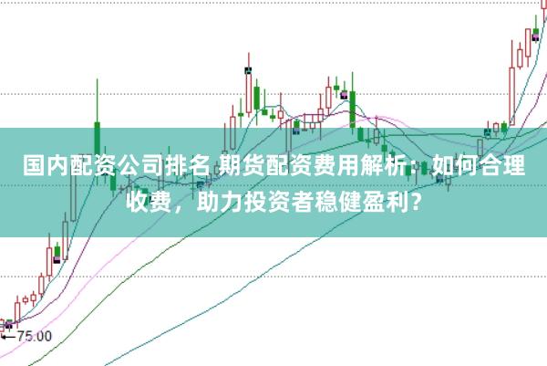 国内配资公司排名 期货配资费用解析:如何合理收费,助力投资者稳健盈利?