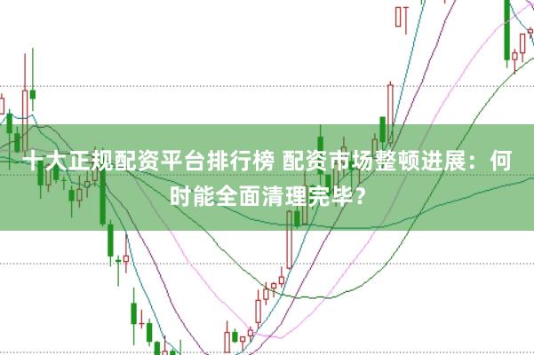 十大正规配资平台排行榜 配资市场整顿进展:何时能全面清理完毕?