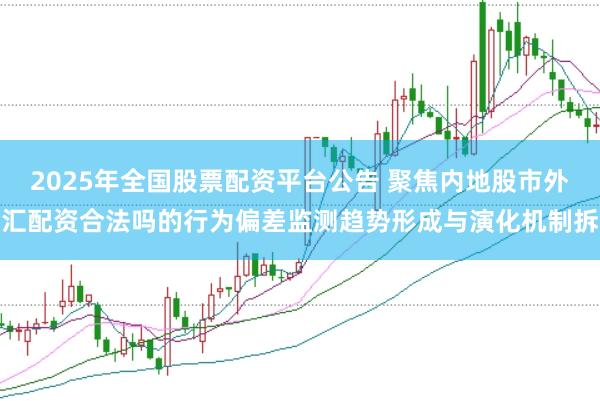 2025年全国股票配资平台公告 聚焦内地股市外汇配资合法吗的行为偏差监测趋势形成与演化机制拆