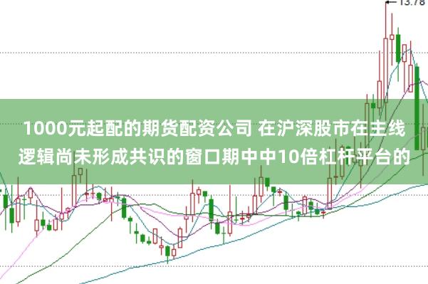 1000元起配的期货配资公司 在沪深股市在主线逻辑尚未形成共识的窗口期中中10倍杠杆平台的