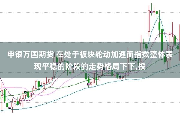 申银万国期货 在处于板块轮动加速而指数整体表现平稳的阶段的走势格局下下,投