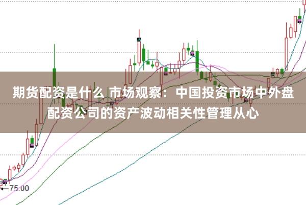 期货配资是什么 市场观察:中国投资市场中外盘配资公司的资产波动相关性管理从心