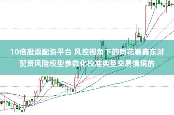 10倍股票配资平台 风控视角下的同花顺鑫东财配资风险模型参数化校准典型交易情境的