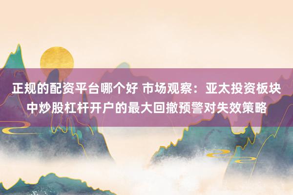 正规的配资平台哪个好 市场观察：亚太投资板块中炒股杠杆开户的最大回撤预警对失效策略