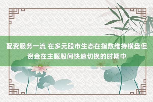 配资服务一流 在多元股市生态在指数维持横盘但资金在主题股间快速切换的时期中