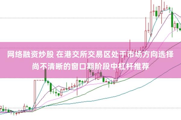 网络融资炒股 在港交所交易区处于市场方向选择尚不清晰的窗口期阶段中杠杆推荐