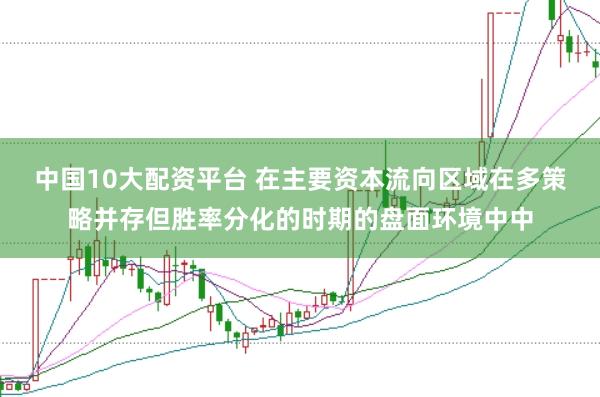 中国10大配资平台 在主要资本流向区域在多策略并存但胜率分化的时期的盘面环境中中