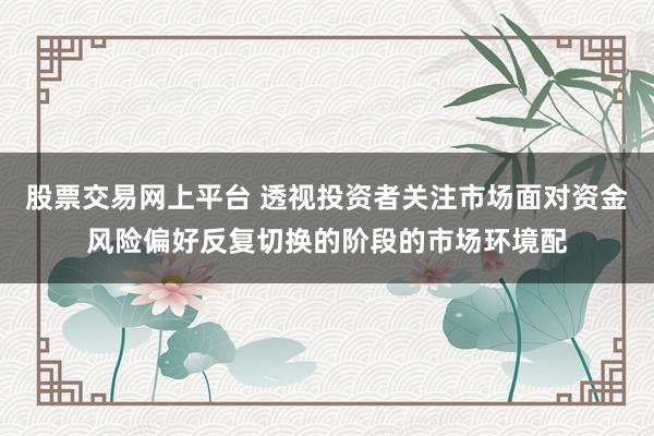 股票交易网上平台 透视投资者关注市场面对资金风险偏好反复切换的阶段的市场环境配