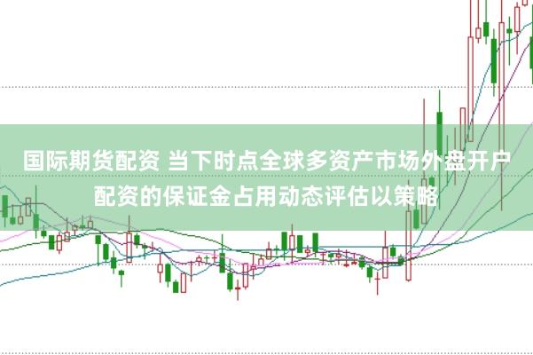 国际期货配资 当下时点全球多资产市场外盘开户配资的保证金占用动态评估以策略