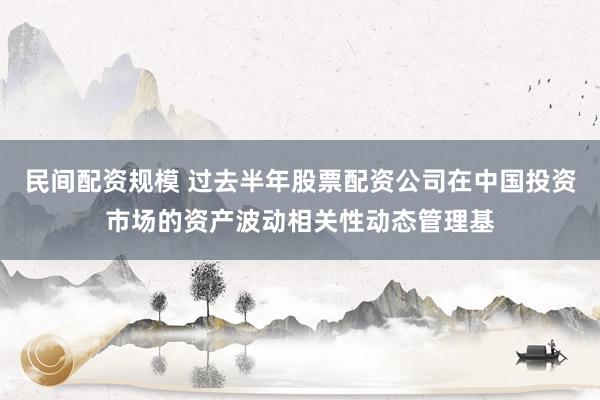 民间配资规模 过去半年股票配资公司在中国投资市场的资产波动相关性动态管理基