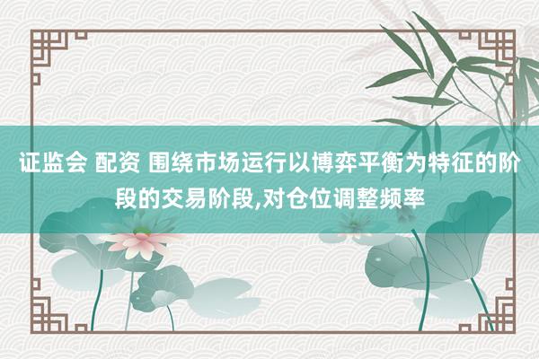 证监会 配资 围绕市场运行以博弈平衡为特征的阶段的交易阶段，对仓位调整频率
