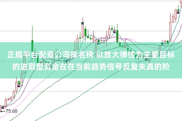 正规平台配资公司排名榜 以放大弹性为主要目标的进取型资金在在当前趋势信号反复失真的阶