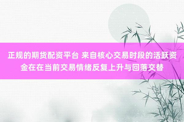 正规的期货配资平台 来自核心交易时段的活跃资金在在当前交易情绪反复上升与回落交替