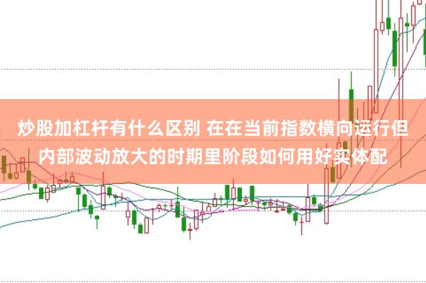 炒股加杠杆有什么区别 在在当前指数横向运行但内部波动放大的时期里阶段如何用好实体配