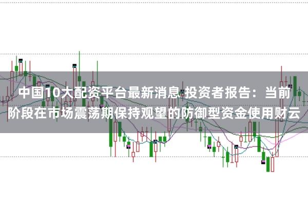 中国10大配资平台最新消息 投资者报告：当前阶段在市场震荡期保持观望的防御型资金使用财云