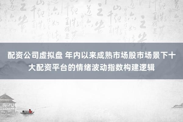 配资公司虚拟盘 年内以来成熟市场股市场景下十大配资平台的情绪波动指数构建逻辑