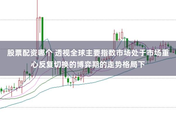 股票配资哪个 透视全球主要指数市场处于市场重心反复切换的博弈期的走势格局下