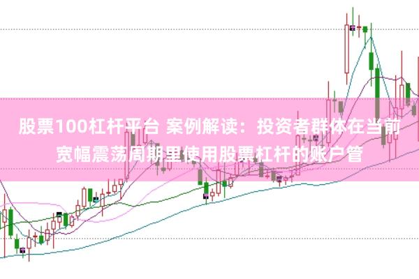 股票100杠杆平台 案例解读:投资者群体在当前宽幅震荡周期里使用股票杠杆的账户管