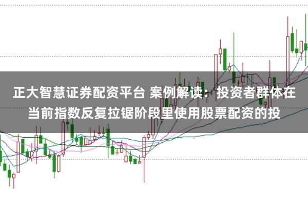 正大智慧证券配资平台 案例解读:投资者群体在当前指数反复拉锯阶段里使用股票配资的投