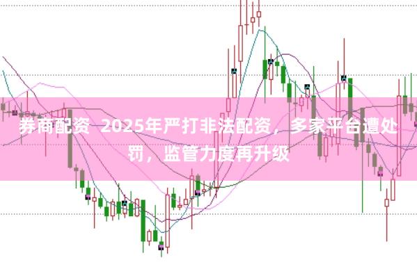 券商配资  2025年严打非法配资，多家平台遭处罚，监管力度再升级