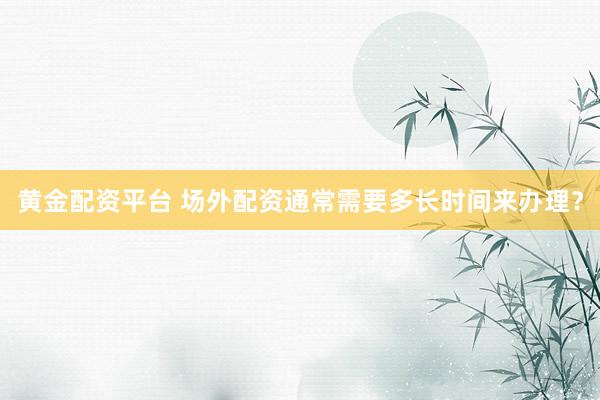 黄金配资平台 场外配资通常需要多长时间来办理？