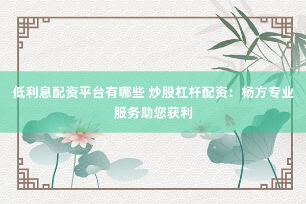 低利息配资平台有哪些 炒股杠杆配资：杨方专业服务助您获利