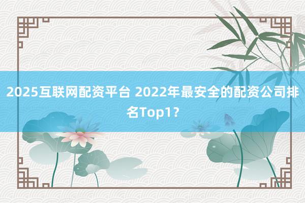 2025互联网配资平台 2022年最安全的配资公司排名Top1？
