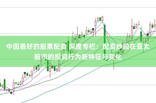 中国最好的股票配资 深度专栏：配资炒股在亚太股市的投资行为新特征与变化