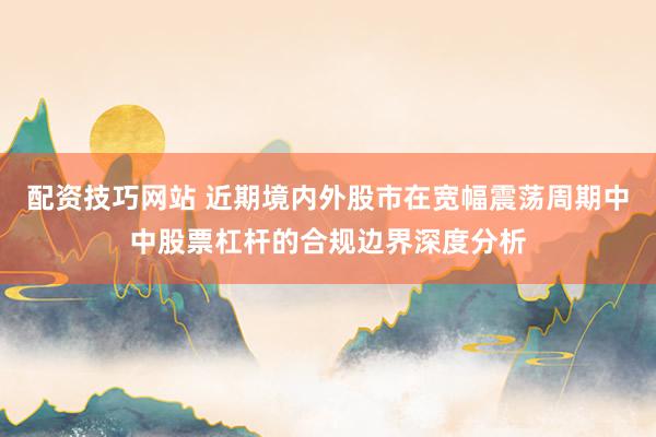 配资技巧网站 近期境内外股市在宽幅震荡周期中中股票杠杆的合规边界深度分析