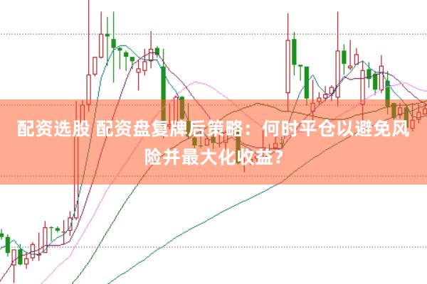 配资选股 配资盘复牌后策略：何时平仓以避免风险并最大化收益？