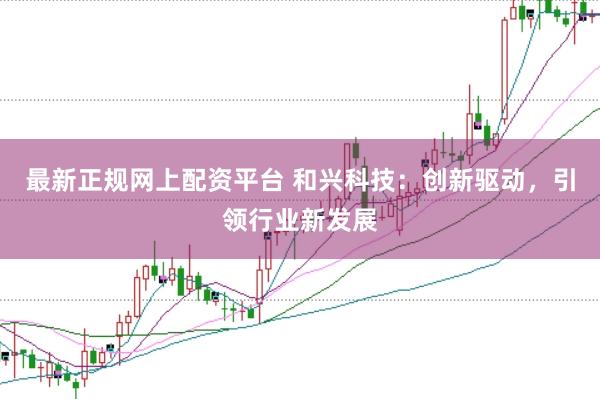 最新正规网上配资平台 和兴科技：创新驱动，引领行业新发展