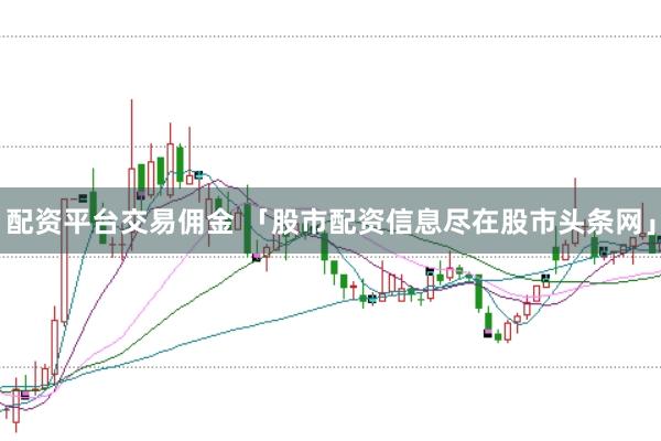 配资平台交易佣金 「股市配资信息尽在股市头条网」