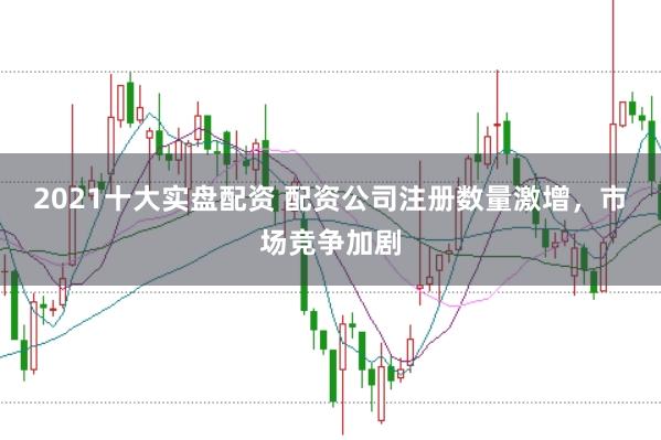 2021十大实盘配资 配资公司注册数量激增，市场竞争加剧