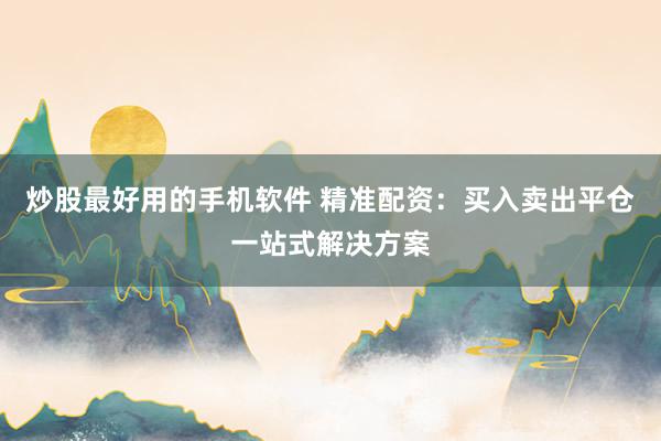 炒股最好用的手机软件 精准配资：买入卖出平仓一站式解决方案