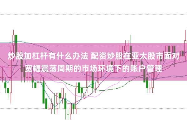 炒股加杠杆有什么办法 配资炒股在亚太股市面对宽幅震荡周期的市场环境下的账户管理
