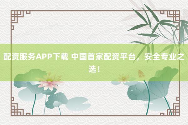 配资服务APP下载 中国首家配资平台,安全专业之选!